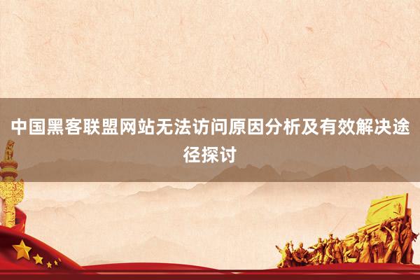 中国黑客联盟网站无法访问原因分析及有效解决途径探讨