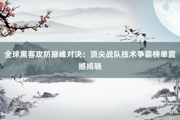 全球黑客攻防巅峰对决：顶尖战队技术争霸榜单震撼揭晓