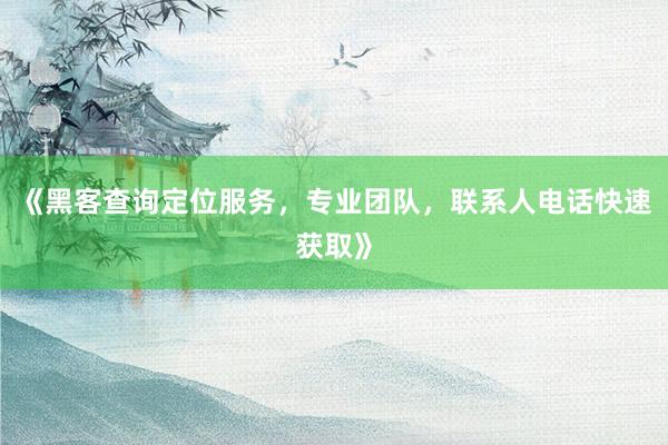 《黑客查询定位服务，专业团队，联系人电话快速获取》