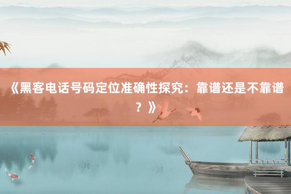 《黑客电话号码定位准确性探究：靠谱还是不靠谱？》