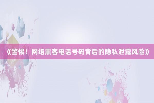 《警惕！网络黑客电话号码背后的隐私泄露风险》